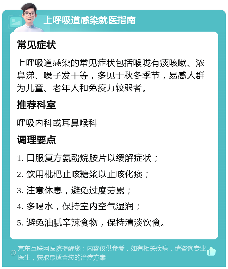 上呼吸道感染就医指南 常见症状 上呼吸道感染的常见症状包括喉咙有痰咳嗽、浓鼻涕、嗓子发干等，多见于秋冬季节，易感人群为儿童、老年人和免疫力较弱者。 推荐科室 呼吸内科或耳鼻喉科 调理要点 1. 口服复方氨酚烷胺片以缓解症状； 2. 饮用枇杷止咳糖浆以止咳化痰； 3. 注意休息，避免过度劳累； 4. 多喝水，保持室内空气湿润； 5. 避免油腻辛辣食物，保持清淡饮食。