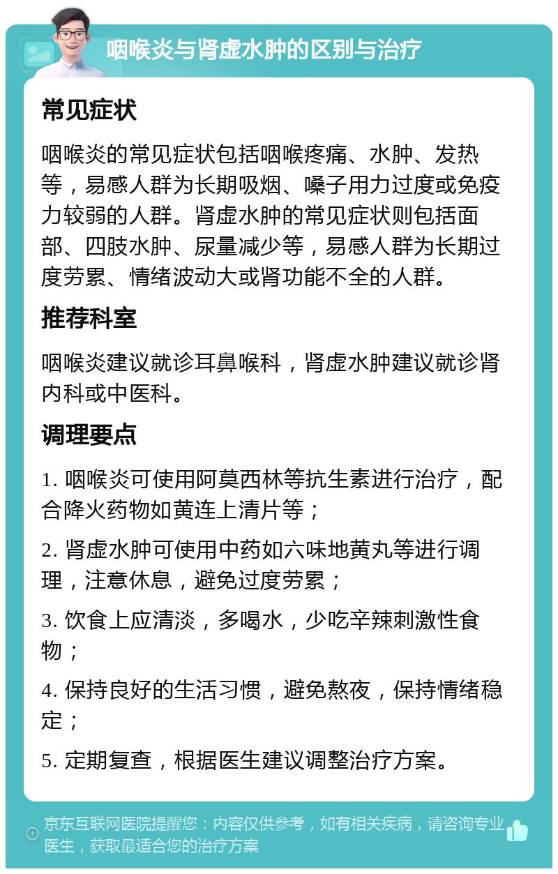 咽喉炎与肾虚水肿的区别与治疗 常见症状 咽喉炎的常见症状包括咽喉疼痛、水肿、发热等，易感人群为长期吸烟、嗓子用力过度或免疫力较弱的人群。肾虚水肿的常见症状则包括面部、四肢水肿、尿量减少等，易感人群为长期过度劳累、情绪波动大或肾功能不全的人群。 推荐科室 咽喉炎建议就诊耳鼻喉科，肾虚水肿建议就诊肾内科或中医科。 调理要点 1. 咽喉炎可使用阿莫西林等抗生素进行治疗，配合降火药物如黄连上清片等； 2. 肾虚水肿可使用中药如六味地黄丸等进行调理，注意休息，避免过度劳累； 3. 饮食上应清淡，多喝水，少吃辛辣刺激性食物； 4. 保持良好的生活习惯，避免熬夜，保持情绪稳定； 5. 定期复查，根据医生建议调整治疗方案。