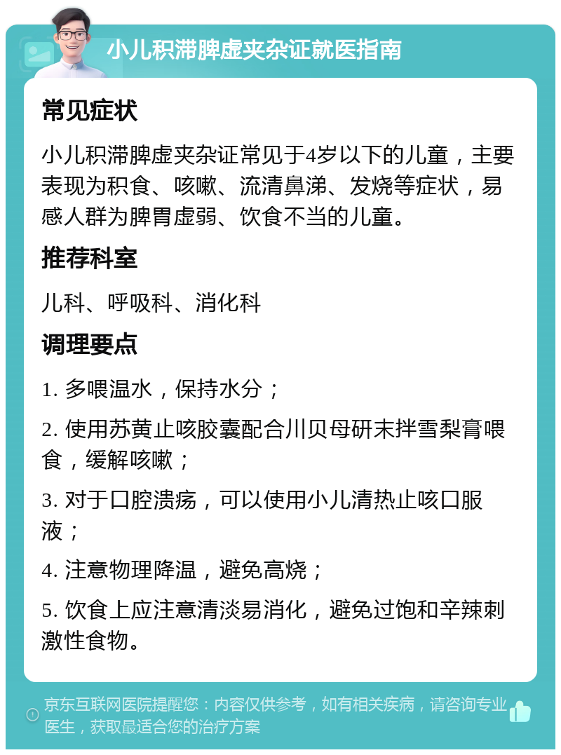 小儿积滞脾虚夹杂证就医指南 常见症状 小儿积滞脾虚夹杂证常见于4岁以下的儿童，主要表现为积食、咳嗽、流清鼻涕、发烧等症状，易感人群为脾胃虚弱、饮食不当的儿童。 推荐科室 儿科、呼吸科、消化科 调理要点 1. 多喂温水，保持水分； 2. 使用苏黄止咳胶囊配合川贝母研末拌雪梨膏喂食，缓解咳嗽； 3. 对于口腔溃疡，可以使用小儿清热止咳口服液； 4. 注意物理降温，避免高烧； 5. 饮食上应注意清淡易消化，避免过饱和辛辣刺激性食物。