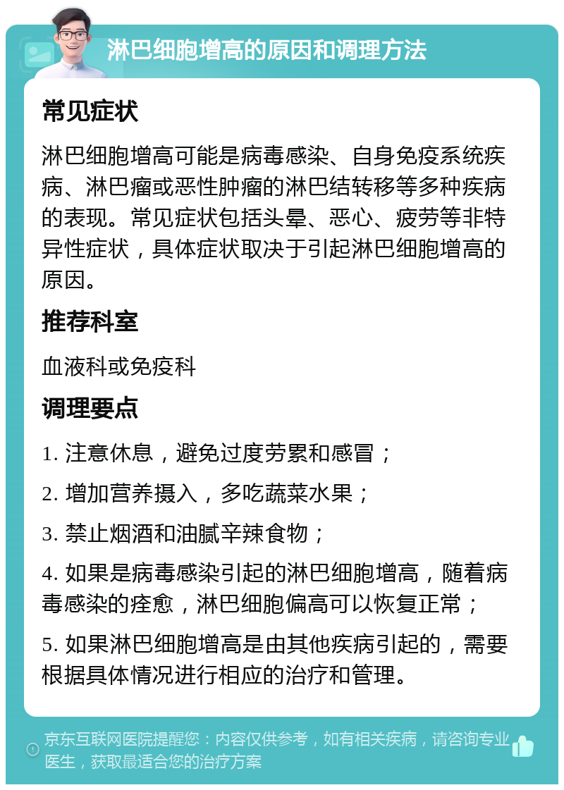 淋巴细胞增高的原因和调理方法 常见症状 淋巴细胞增高可能是病毒感染、自身免疫系统疾病、淋巴瘤或恶性肿瘤的淋巴结转移等多种疾病的表现。常见症状包括头晕、恶心、疲劳等非特异性症状，具体症状取决于引起淋巴细胞增高的原因。 推荐科室 血液科或免疫科 调理要点 1. 注意休息，避免过度劳累和感冒； 2. 增加营养摄入，多吃蔬菜水果； 3. 禁止烟酒和油腻辛辣食物； 4. 如果是病毒感染引起的淋巴细胞增高，随着病毒感染的痊愈，淋巴细胞偏高可以恢复正常； 5. 如果淋巴细胞增高是由其他疾病引起的，需要根据具体情况进行相应的治疗和管理。