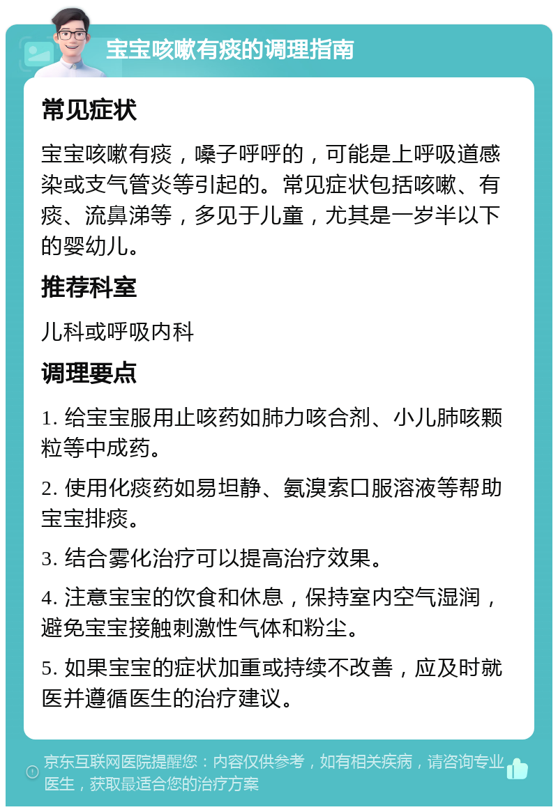 宝宝咳嗽有痰的调理指南 常见症状 宝宝咳嗽有痰，嗓子呼呼的，可能是上呼吸道感染或支气管炎等引起的。常见症状包括咳嗽、有痰、流鼻涕等，多见于儿童，尤其是一岁半以下的婴幼儿。 推荐科室 儿科或呼吸内科 调理要点 1. 给宝宝服用止咳药如肺力咳合剂、小儿肺咳颗粒等中成药。 2. 使用化痰药如易坦静、氨溴索口服溶液等帮助宝宝排痰。 3. 结合雾化治疗可以提高治疗效果。 4. 注意宝宝的饮食和休息，保持室内空气湿润，避免宝宝接触刺激性气体和粉尘。 5. 如果宝宝的症状加重或持续不改善，应及时就医并遵循医生的治疗建议。