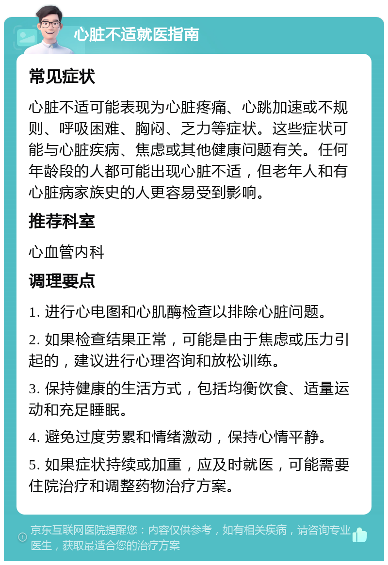 心脏不适就医指南 常见症状 心脏不适可能表现为心脏疼痛、心跳加速或不规则、呼吸困难、胸闷、乏力等症状。这些症状可能与心脏疾病、焦虑或其他健康问题有关。任何年龄段的人都可能出现心脏不适，但老年人和有心脏病家族史的人更容易受到影响。 推荐科室 心血管内科 调理要点 1. 进行心电图和心肌酶检查以排除心脏问题。 2. 如果检查结果正常，可能是由于焦虑或压力引起的，建议进行心理咨询和放松训练。 3. 保持健康的生活方式，包括均衡饮食、适量运动和充足睡眠。 4. 避免过度劳累和情绪激动，保持心情平静。 5. 如果症状持续或加重，应及时就医，可能需要住院治疗和调整药物治疗方案。