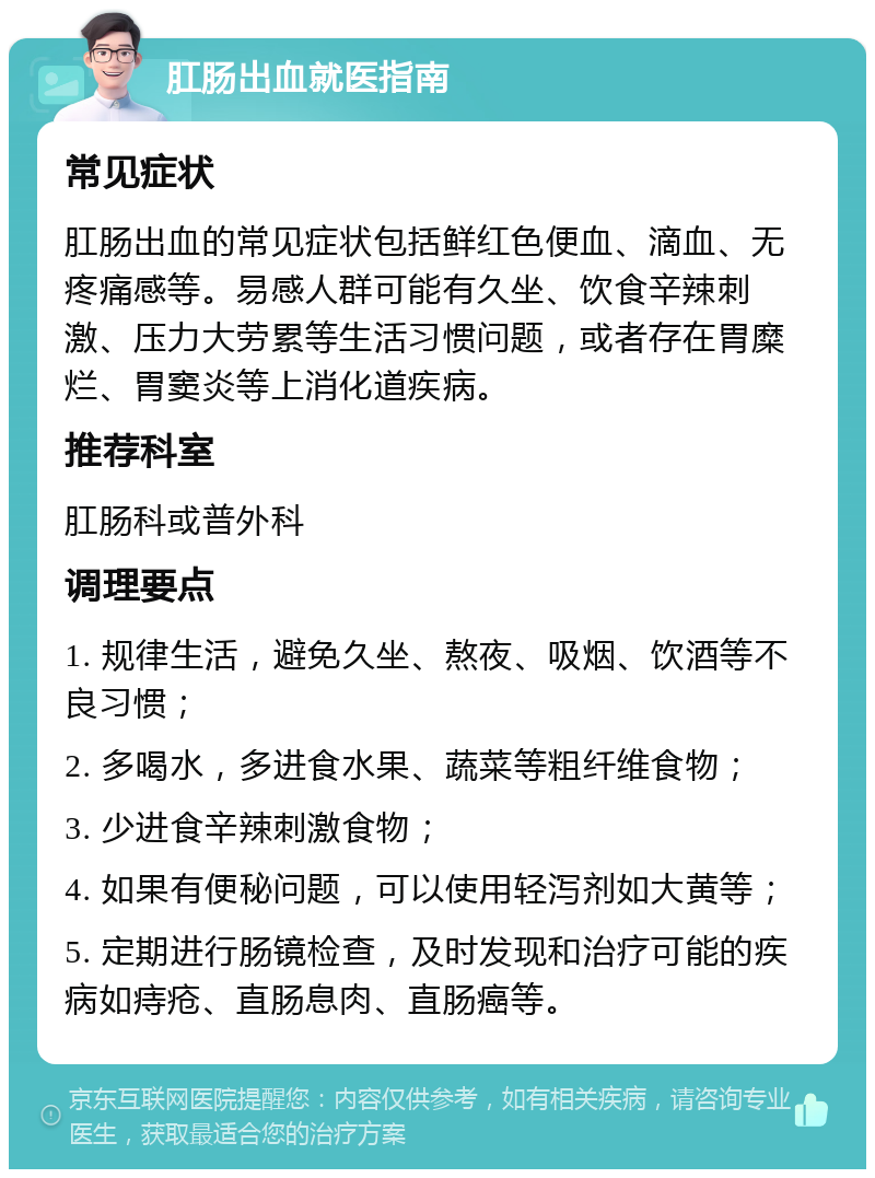 肛肠出血就医指南 常见症状 肛肠出血的常见症状包括鲜红色便血、滴血、无疼痛感等。易感人群可能有久坐、饮食辛辣刺激、压力大劳累等生活习惯问题，或者存在胃糜烂、胃窦炎等上消化道疾病。 推荐科室 肛肠科或普外科 调理要点 1. 规律生活，避免久坐、熬夜、吸烟、饮酒等不良习惯； 2. 多喝水，多进食水果、蔬菜等粗纤维食物； 3. 少进食辛辣刺激食物； 4. 如果有便秘问题，可以使用轻泻剂如大黄等； 5. 定期进行肠镜检查，及时发现和治疗可能的疾病如痔疮、直肠息肉、直肠癌等。