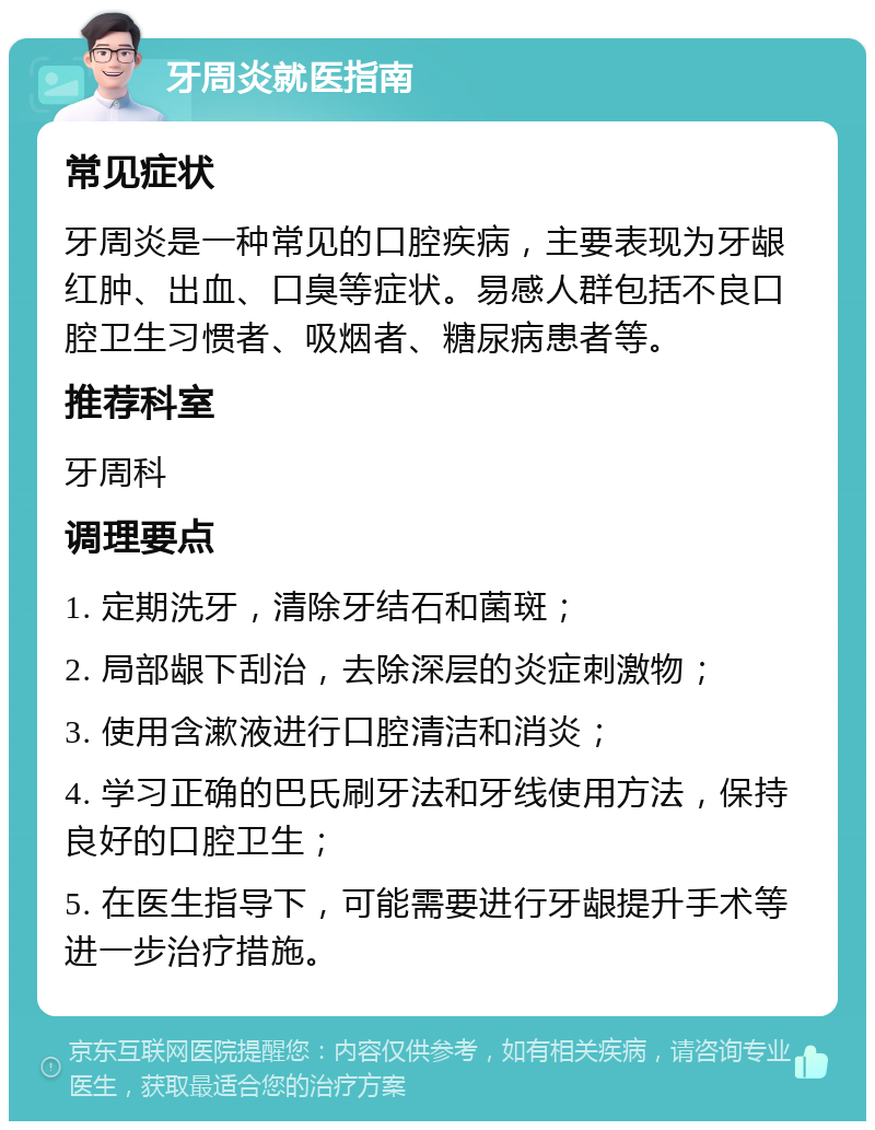 牙周炎就医指南 常见症状 牙周炎是一种常见的口腔疾病，主要表现为牙龈红肿、出血、口臭等症状。易感人群包括不良口腔卫生习惯者、吸烟者、糖尿病患者等。 推荐科室 牙周科 调理要点 1. 定期洗牙，清除牙结石和菌斑； 2. 局部龈下刮治，去除深层的炎症刺激物； 3. 使用含漱液进行口腔清洁和消炎； 4. 学习正确的巴氏刷牙法和牙线使用方法，保持良好的口腔卫生； 5. 在医生指导下，可能需要进行牙龈提升手术等进一步治疗措施。