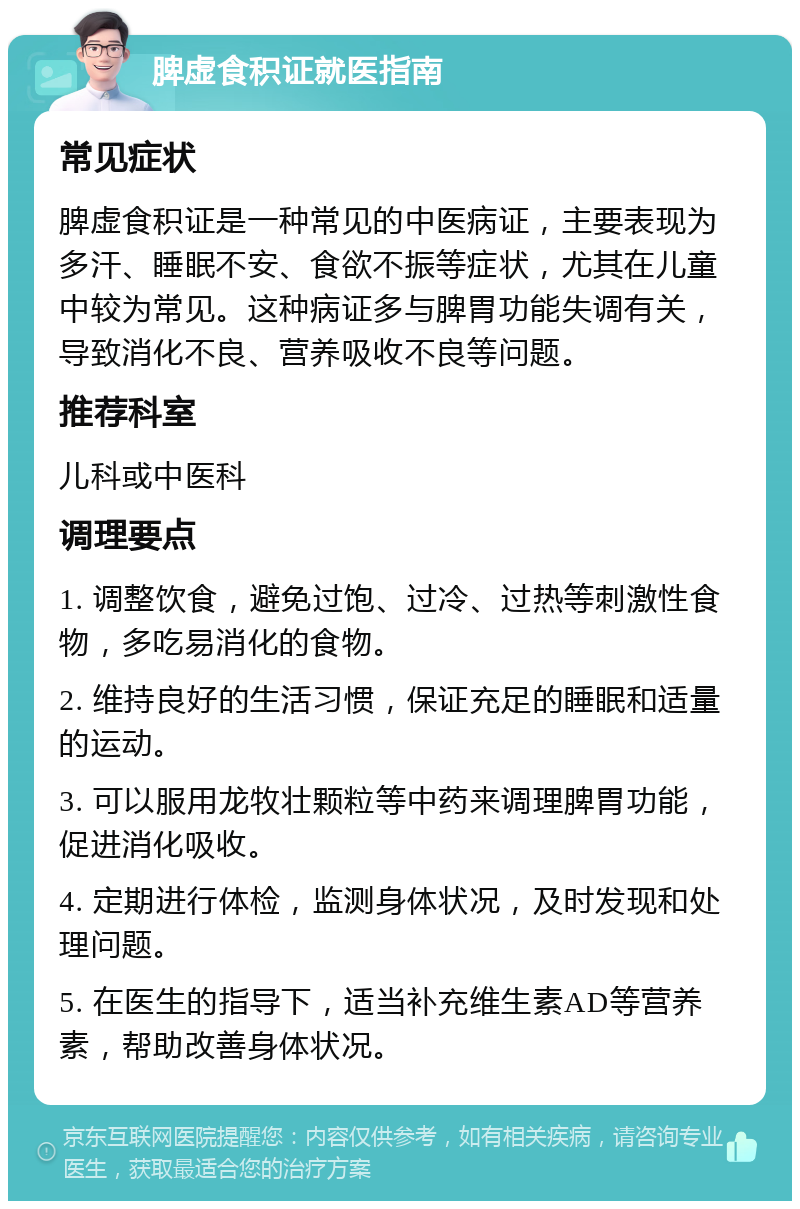 脾虚食积证就医指南 常见症状 脾虚食积证是一种常见的中医病证，主要表现为多汗、睡眠不安、食欲不振等症状，尤其在儿童中较为常见。这种病证多与脾胃功能失调有关，导致消化不良、营养吸收不良等问题。 推荐科室 儿科或中医科 调理要点 1. 调整饮食，避免过饱、过冷、过热等刺激性食物，多吃易消化的食物。 2. 维持良好的生活习惯，保证充足的睡眠和适量的运动。 3. 可以服用龙牧壮颗粒等中药来调理脾胃功能，促进消化吸收。 4. 定期进行体检，监测身体状况，及时发现和处理问题。 5. 在医生的指导下，适当补充维生素AD等营养素，帮助改善身体状况。