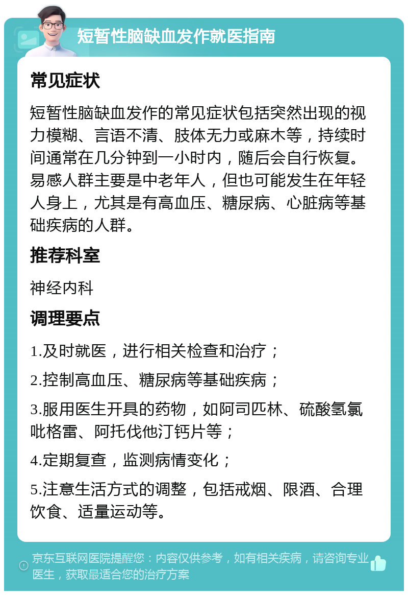 短暂性脑缺血发作就医指南 常见症状 短暂性脑缺血发作的常见症状包括突然出现的视力模糊、言语不清、肢体无力或麻木等，持续时间通常在几分钟到一小时内，随后会自行恢复。易感人群主要是中老年人，但也可能发生在年轻人身上，尤其是有高血压、糖尿病、心脏病等基础疾病的人群。 推荐科室 神经内科 调理要点 1.及时就医，进行相关检查和治疗； 2.控制高血压、糖尿病等基础疾病； 3.服用医生开具的药物，如阿司匹林、硫酸氢氯吡格雷、阿托伐他汀钙片等； 4.定期复查，监测病情变化； 5.注意生活方式的调整，包括戒烟、限酒、合理饮食、适量运动等。