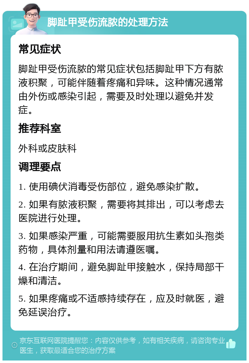 脚趾甲受伤流脓的处理方法 常见症状 脚趾甲受伤流脓的常见症状包括脚趾甲下方有脓液积聚，可能伴随着疼痛和异味。这种情况通常由外伤或感染引起，需要及时处理以避免并发症。 推荐科室 外科或皮肤科 调理要点 1. 使用碘伏消毒受伤部位，避免感染扩散。 2. 如果有脓液积聚，需要将其排出，可以考虑去医院进行处理。 3. 如果感染严重，可能需要服用抗生素如头孢类药物，具体剂量和用法请遵医嘱。 4. 在治疗期间，避免脚趾甲接触水，保持局部干燥和清洁。 5. 如果疼痛或不适感持续存在，应及时就医，避免延误治疗。