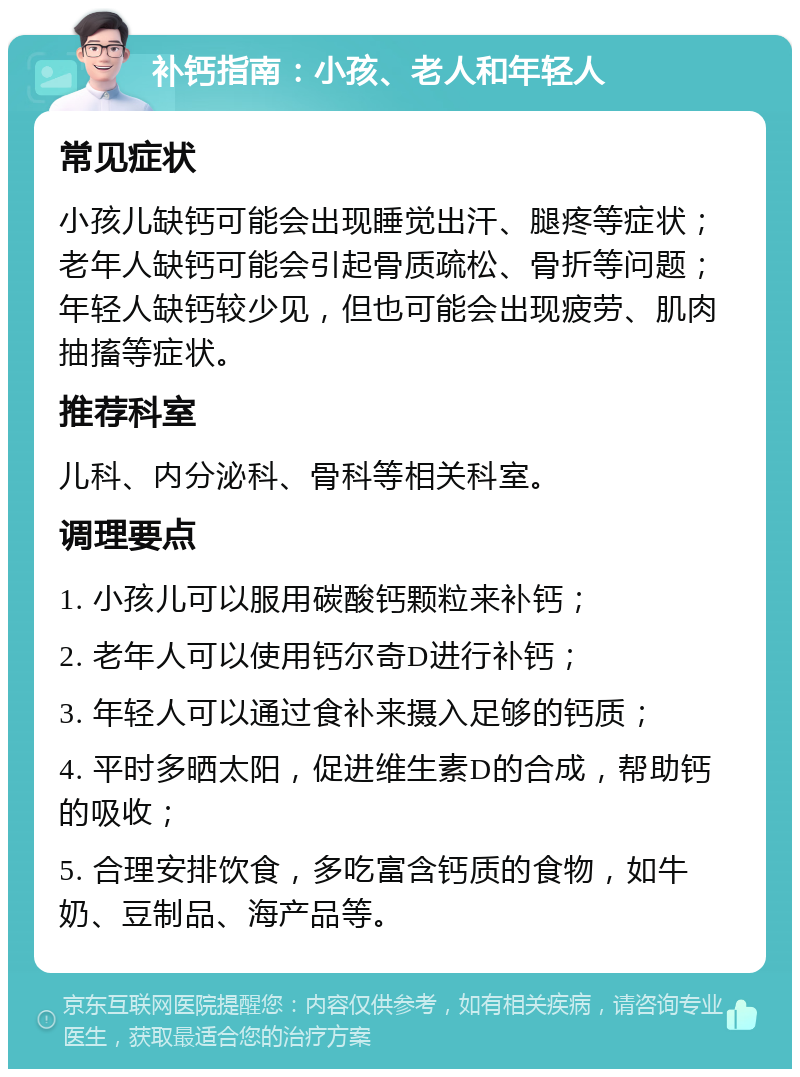 补钙指南：小孩、老人和年轻人 常见症状 小孩儿缺钙可能会出现睡觉出汗、腿疼等症状；老年人缺钙可能会引起骨质疏松、骨折等问题；年轻人缺钙较少见，但也可能会出现疲劳、肌肉抽搐等症状。 推荐科室 儿科、内分泌科、骨科等相关科室。 调理要点 1. 小孩儿可以服用碳酸钙颗粒来补钙； 2. 老年人可以使用钙尔奇D进行补钙； 3. 年轻人可以通过食补来摄入足够的钙质； 4. 平时多晒太阳，促进维生素D的合成，帮助钙的吸收； 5. 合理安排饮食，多吃富含钙质的食物，如牛奶、豆制品、海产品等。