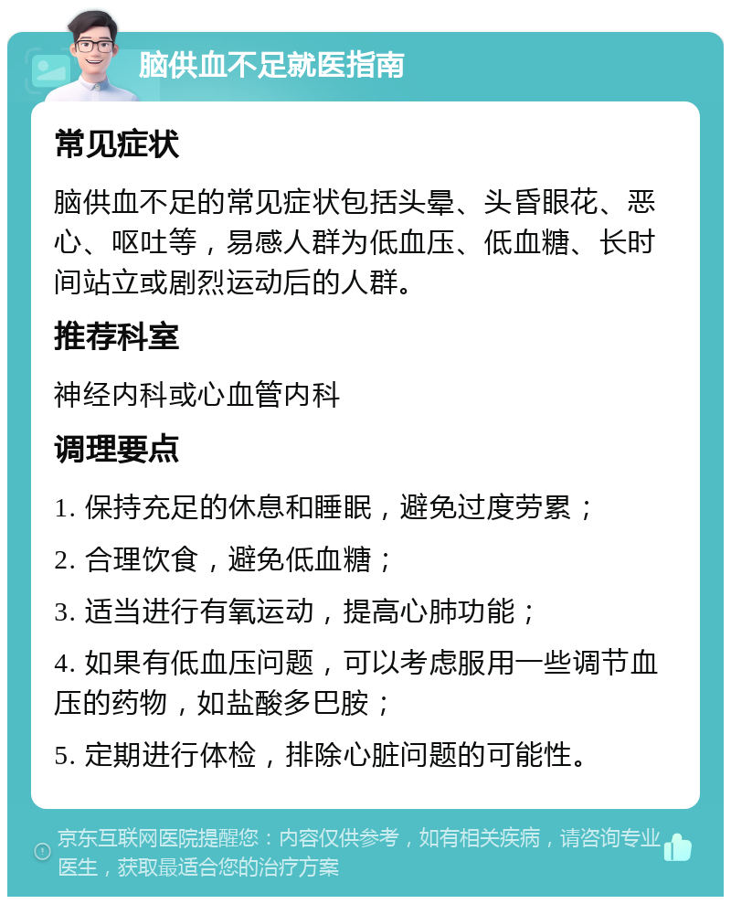 脑供血不足就医指南 常见症状 脑供血不足的常见症状包括头晕、头昏眼花、恶心、呕吐等，易感人群为低血压、低血糖、长时间站立或剧烈运动后的人群。 推荐科室 神经内科或心血管内科 调理要点 1. 保持充足的休息和睡眠，避免过度劳累； 2. 合理饮食，避免低血糖； 3. 适当进行有氧运动，提高心肺功能； 4. 如果有低血压问题，可以考虑服用一些调节血压的药物，如盐酸多巴胺； 5. 定期进行体检，排除心脏问题的可能性。