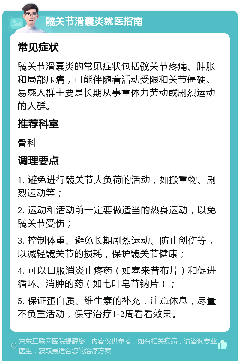 髋关节滑囊炎就医指南 常见症状 髋关节滑囊炎的常见症状包括髋关节疼痛、肿胀和局部压痛，可能伴随着活动受限和关节僵硬。易感人群主要是长期从事重体力劳动或剧烈运动的人群。 推荐科室 骨科 调理要点 1. 避免进行髋关节大负荷的活动，如搬重物、剧烈运动等； 2. 运动和活动前一定要做适当的热身运动，以免髋关节受伤； 3. 控制体重、避免长期剧烈运动、防止创伤等，以减轻髋关节的损耗，保护髋关节健康； 4. 可以口服消炎止疼药（如塞来昔布片）和促进循环、消肿的药（如七叶皂苷钠片）； 5. 保证蛋白质、维生素的补充，注意休息，尽量不负重活动，保守治疗1-2周看看效果。