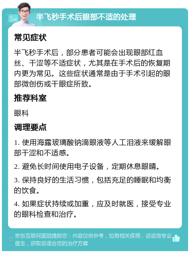 半飞秒手术后眼部不适的处理 常见症状 半飞秒手术后，部分患者可能会出现眼部红血丝、干涩等不适症状，尤其是在手术后的恢复期内更为常见。这些症状通常是由于手术引起的眼部微创伤或干眼症所致。 推荐科室 眼科 调理要点 1. 使用海露玻璃酸钠滴眼液等人工泪液来缓解眼部干涩和不适感。 2. 避免长时间使用电子设备，定期休息眼睛。 3. 保持良好的生活习惯，包括充足的睡眠和均衡的饮食。 4. 如果症状持续或加重，应及时就医，接受专业的眼科检查和治疗。