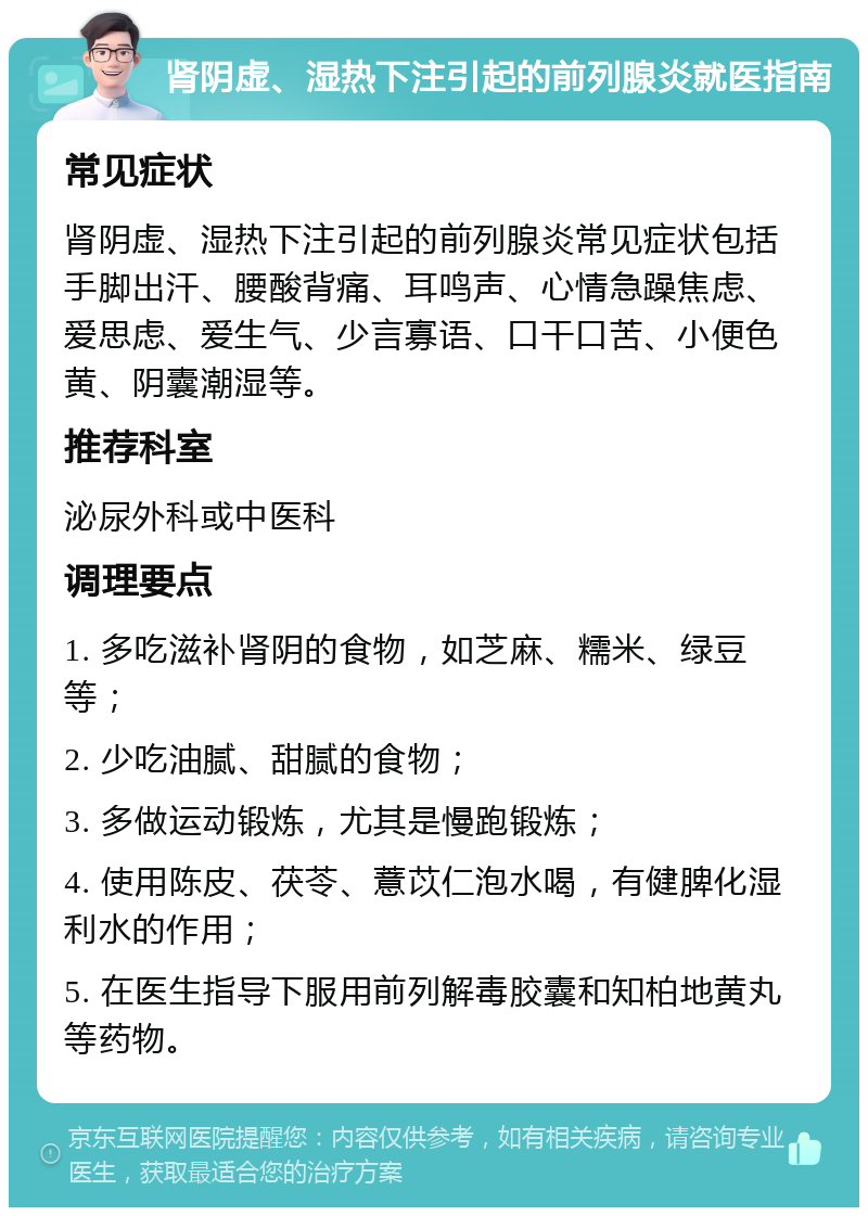 肾阴虚、湿热下注引起的前列腺炎就医指南 常见症状 肾阴虚、湿热下注引起的前列腺炎常见症状包括手脚出汗、腰酸背痛、耳鸣声、心情急躁焦虑、爱思虑、爱生气、少言寡语、口干口苦、小便色黄、阴囊潮湿等。 推荐科室 泌尿外科或中医科 调理要点 1. 多吃滋补肾阴的食物，如芝麻、糯米、绿豆等； 2. 少吃油腻、甜腻的食物； 3. 多做运动锻炼，尤其是慢跑锻炼； 4. 使用陈皮、茯苓、薏苡仁泡水喝，有健脾化湿利水的作用； 5. 在医生指导下服用前列解毒胶囊和知柏地黄丸等药物。