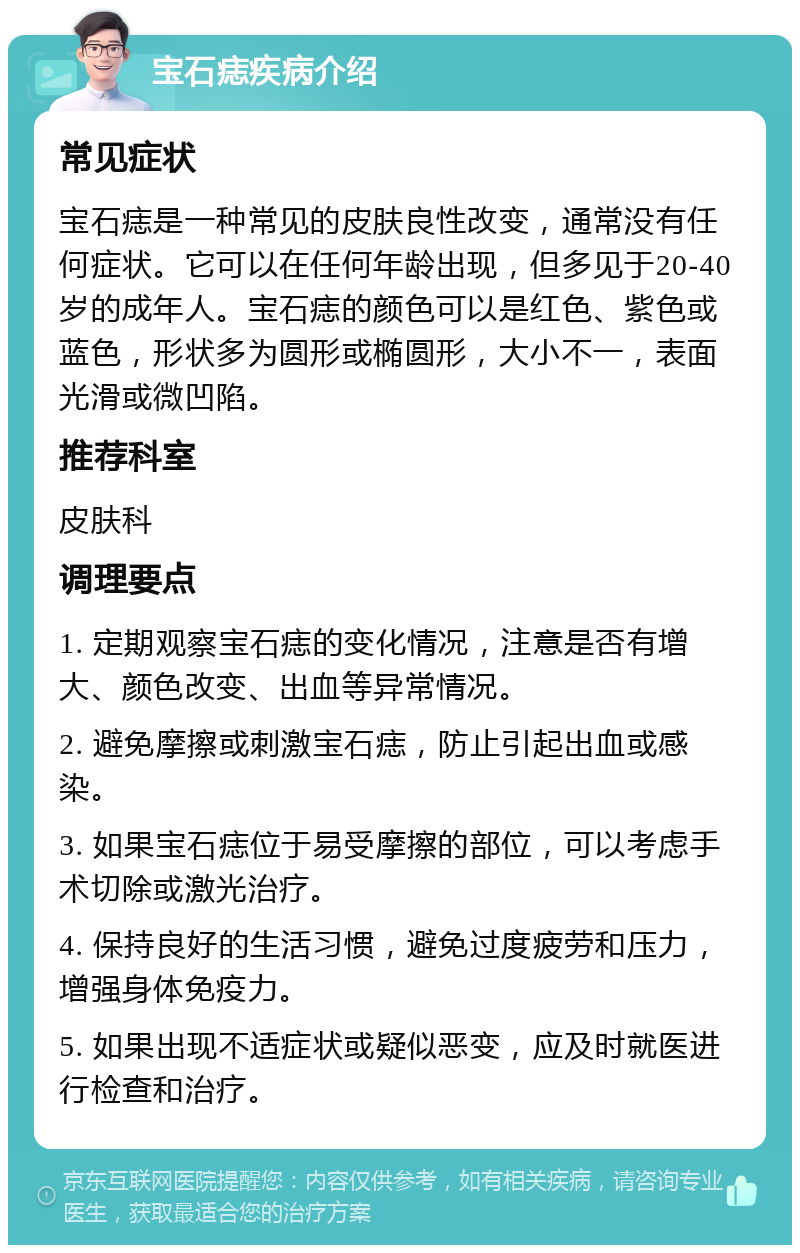 宝石痣疾病介绍 常见症状 宝石痣是一种常见的皮肤良性改变，通常没有任何症状。它可以在任何年龄出现，但多见于20-40岁的成年人。宝石痣的颜色可以是红色、紫色或蓝色，形状多为圆形或椭圆形，大小不一，表面光滑或微凹陷。 推荐科室 皮肤科 调理要点 1. 定期观察宝石痣的变化情况，注意是否有增大、颜色改变、出血等异常情况。 2. 避免摩擦或刺激宝石痣，防止引起出血或感染。 3. 如果宝石痣位于易受摩擦的部位，可以考虑手术切除或激光治疗。 4. 保持良好的生活习惯，避免过度疲劳和压力，增强身体免疫力。 5. 如果出现不适症状或疑似恶变，应及时就医进行检查和治疗。