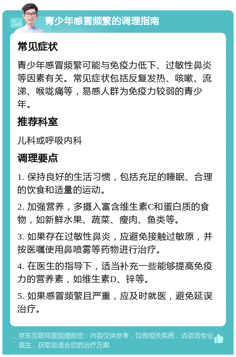 青少年感冒频繁的调理指南 常见症状 青少年感冒频繁可能与免疫力低下、过敏性鼻炎等因素有关。常见症状包括反复发热、咳嗽、流涕、喉咙痛等，易感人群为免疫力较弱的青少年。 推荐科室 儿科或呼吸内科 调理要点 1. 保持良好的生活习惯，包括充足的睡眠、合理的饮食和适量的运动。 2. 加强营养，多摄入富含维生素C和蛋白质的食物，如新鲜水果、蔬菜、瘦肉、鱼类等。 3. 如果存在过敏性鼻炎，应避免接触过敏原，并按医嘱使用鼻喷雾等药物进行治疗。 4. 在医生的指导下，适当补充一些能够提高免疫力的营养素，如维生素D、锌等。 5. 如果感冒频繁且严重，应及时就医，避免延误治疗。