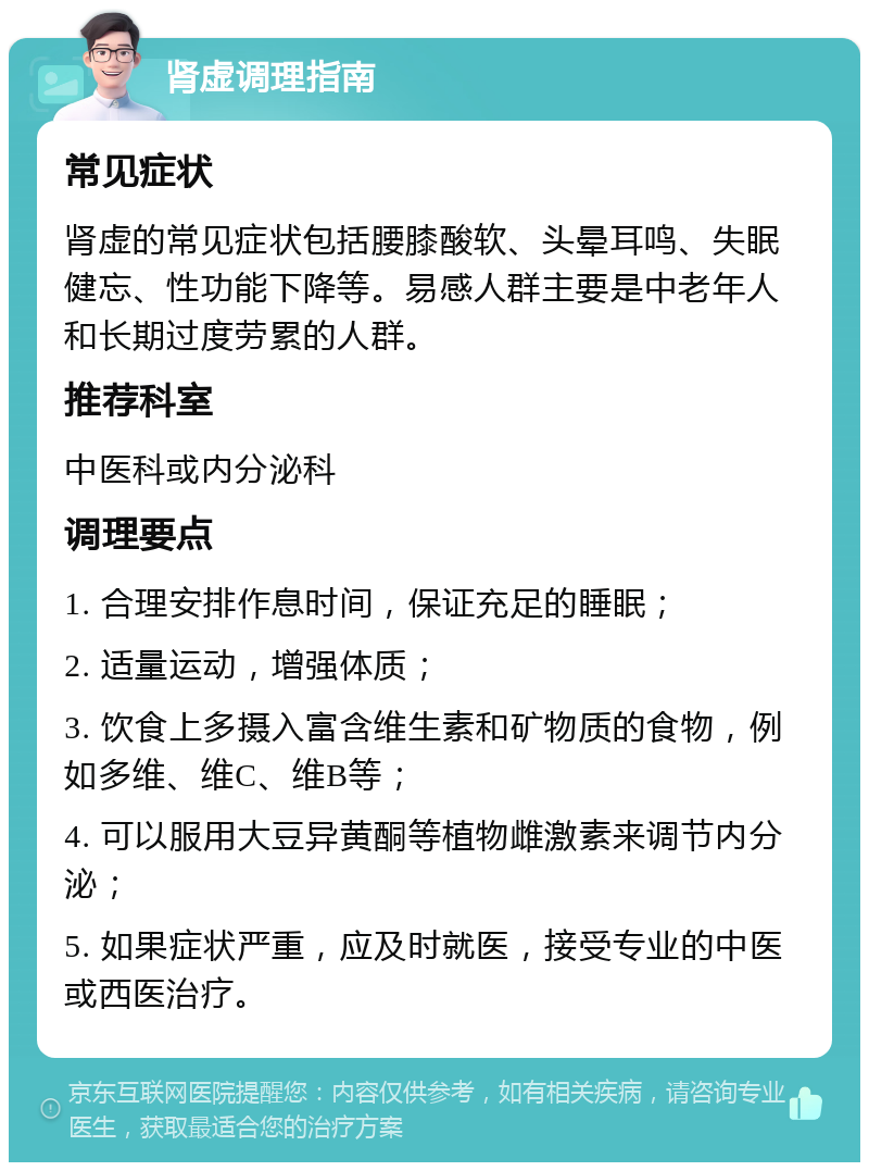 肾虚调理指南 常见症状 肾虚的常见症状包括腰膝酸软、头晕耳鸣、失眠健忘、性功能下降等。易感人群主要是中老年人和长期过度劳累的人群。 推荐科室 中医科或内分泌科 调理要点 1. 合理安排作息时间，保证充足的睡眠； 2. 适量运动，增强体质； 3. 饮食上多摄入富含维生素和矿物质的食物，例如多维、维C、维B等； 4. 可以服用大豆异黄酮等植物雌激素来调节内分泌； 5. 如果症状严重，应及时就医，接受专业的中医或西医治疗。