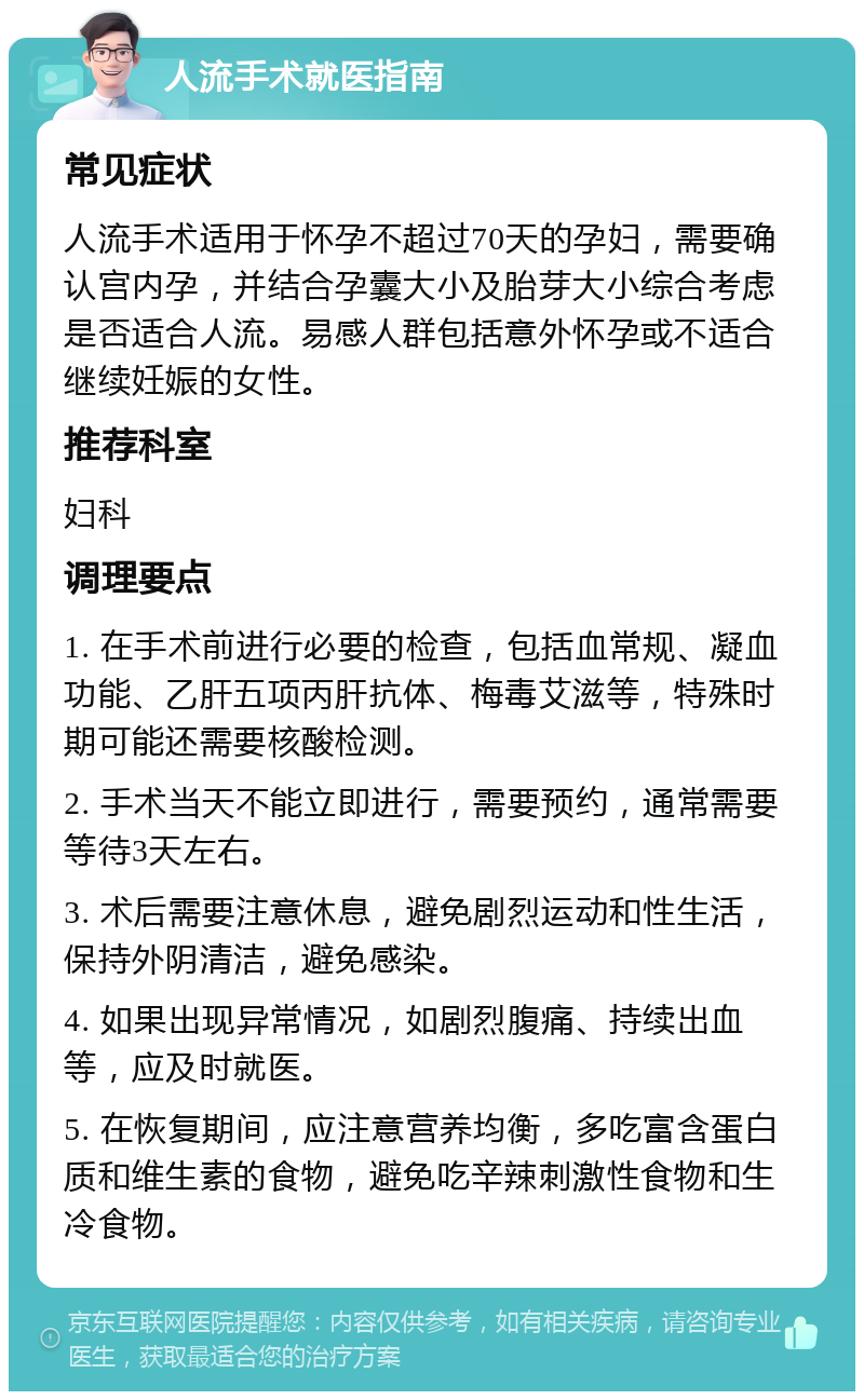 人流手术就医指南 常见症状 人流手术适用于怀孕不超过70天的孕妇，需要确认宫内孕，并结合孕囊大小及胎芽大小综合考虑是否适合人流。易感人群包括意外怀孕或不适合继续妊娠的女性。 推荐科室 妇科 调理要点 1. 在手术前进行必要的检查，包括血常规、凝血功能、乙肝五项丙肝抗体、梅毒艾滋等，特殊时期可能还需要核酸检测。 2. 手术当天不能立即进行，需要预约，通常需要等待3天左右。 3. 术后需要注意休息，避免剧烈运动和性生活，保持外阴清洁，避免感染。 4. 如果出现异常情况，如剧烈腹痛、持续出血等，应及时就医。 5. 在恢复期间，应注意营养均衡，多吃富含蛋白质和维生素的食物，避免吃辛辣刺激性食物和生冷食物。