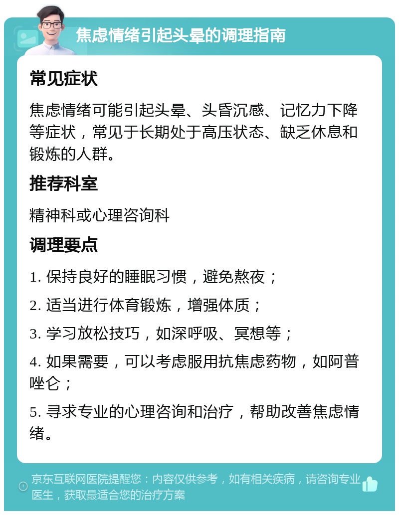 焦虑情绪引起头晕的调理指南 常见症状 焦虑情绪可能引起头晕、头昏沉感、记忆力下降等症状，常见于长期处于高压状态、缺乏休息和锻炼的人群。 推荐科室 精神科或心理咨询科 调理要点 1. 保持良好的睡眠习惯，避免熬夜； 2. 适当进行体育锻炼，增强体质； 3. 学习放松技巧，如深呼吸、冥想等； 4. 如果需要，可以考虑服用抗焦虑药物，如阿普唑仑； 5. 寻求专业的心理咨询和治疗，帮助改善焦虑情绪。