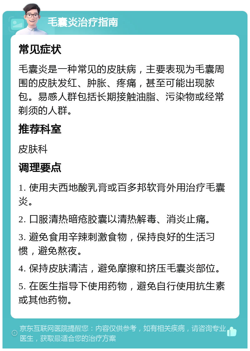 毛囊炎治疗指南 常见症状 毛囊炎是一种常见的皮肤病，主要表现为毛囊周围的皮肤发红、肿胀、疼痛，甚至可能出现脓包。易感人群包括长期接触油脂、污染物或经常剃须的人群。 推荐科室 皮肤科 调理要点 1. 使用夫西地酸乳膏或百多邦软膏外用治疗毛囊炎。 2. 口服清热暗疮胶囊以清热解毒、消炎止痛。 3. 避免食用辛辣刺激食物，保持良好的生活习惯，避免熬夜。 4. 保持皮肤清洁，避免摩擦和挤压毛囊炎部位。 5. 在医生指导下使用药物，避免自行使用抗生素或其他药物。