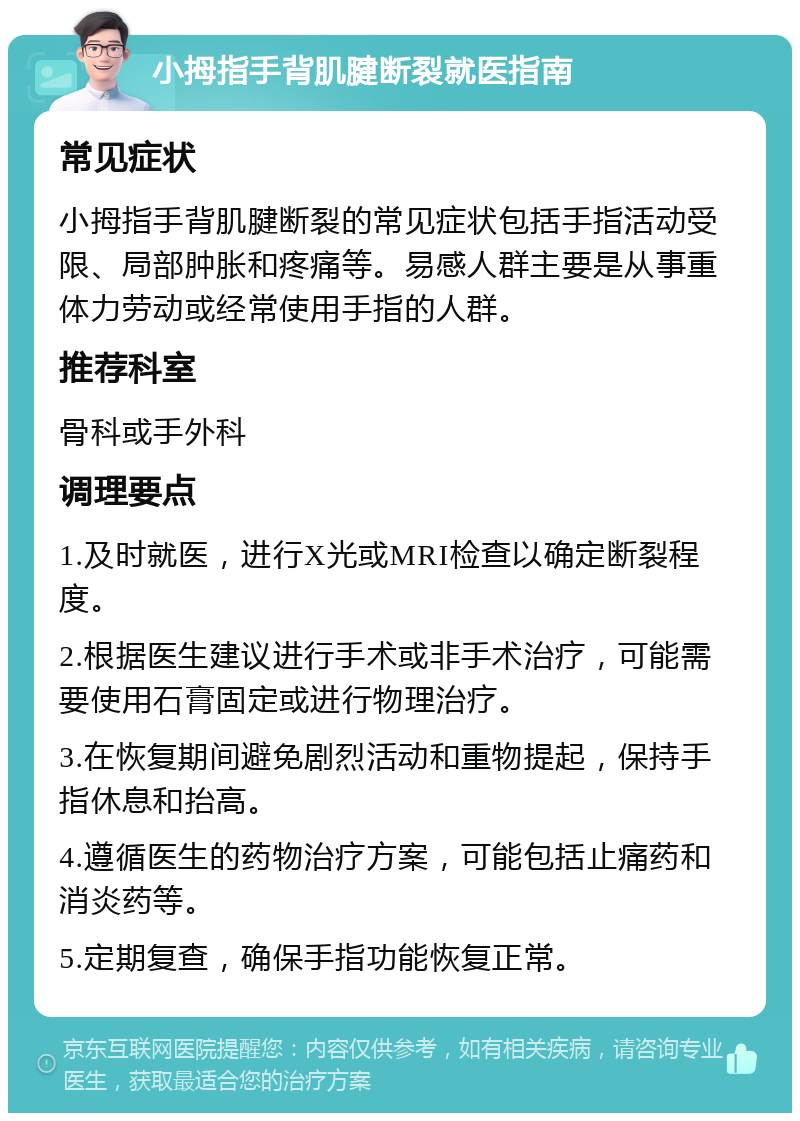 小拇指手背肌腱断裂就医指南 常见症状 小拇指手背肌腱断裂的常见症状包括手指活动受限、局部肿胀和疼痛等。易感人群主要是从事重体力劳动或经常使用手指的人群。 推荐科室 骨科或手外科 调理要点 1.及时就医，进行X光或MRI检查以确定断裂程度。 2.根据医生建议进行手术或非手术治疗，可能需要使用石膏固定或进行物理治疗。 3.在恢复期间避免剧烈活动和重物提起，保持手指休息和抬高。 4.遵循医生的药物治疗方案，可能包括止痛药和消炎药等。 5.定期复查，确保手指功能恢复正常。