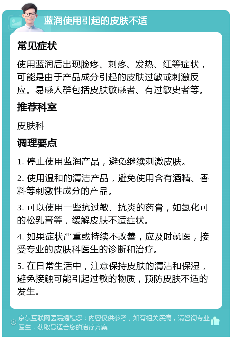 蓝润使用引起的皮肤不适 常见症状 使用蓝润后出现脸疼、刺疼、发热、红等症状，可能是由于产品成分引起的皮肤过敏或刺激反应。易感人群包括皮肤敏感者、有过敏史者等。 推荐科室 皮肤科 调理要点 1. 停止使用蓝润产品，避免继续刺激皮肤。 2. 使用温和的清洁产品，避免使用含有酒精、香料等刺激性成分的产品。 3. 可以使用一些抗过敏、抗炎的药膏，如氢化可的松乳膏等，缓解皮肤不适症状。 4. 如果症状严重或持续不改善，应及时就医，接受专业的皮肤科医生的诊断和治疗。 5. 在日常生活中，注意保持皮肤的清洁和保湿，避免接触可能引起过敏的物质，预防皮肤不适的发生。