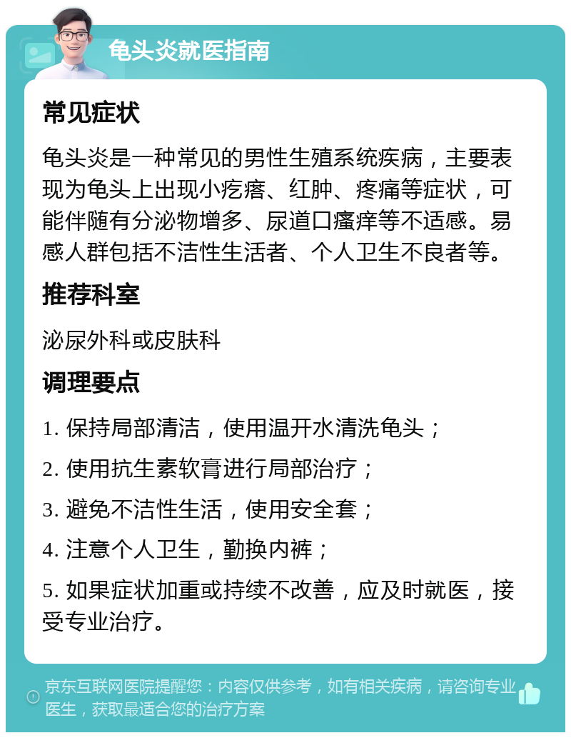 龟头炎就医指南 常见症状 龟头炎是一种常见的男性生殖系统疾病，主要表现为龟头上出现小疙瘩、红肿、疼痛等症状，可能伴随有分泌物增多、尿道口瘙痒等不适感。易感人群包括不洁性生活者、个人卫生不良者等。 推荐科室 泌尿外科或皮肤科 调理要点 1. 保持局部清洁，使用温开水清洗龟头； 2. 使用抗生素软膏进行局部治疗； 3. 避免不洁性生活，使用安全套； 4. 注意个人卫生，勤换内裤； 5. 如果症状加重或持续不改善，应及时就医，接受专业治疗。