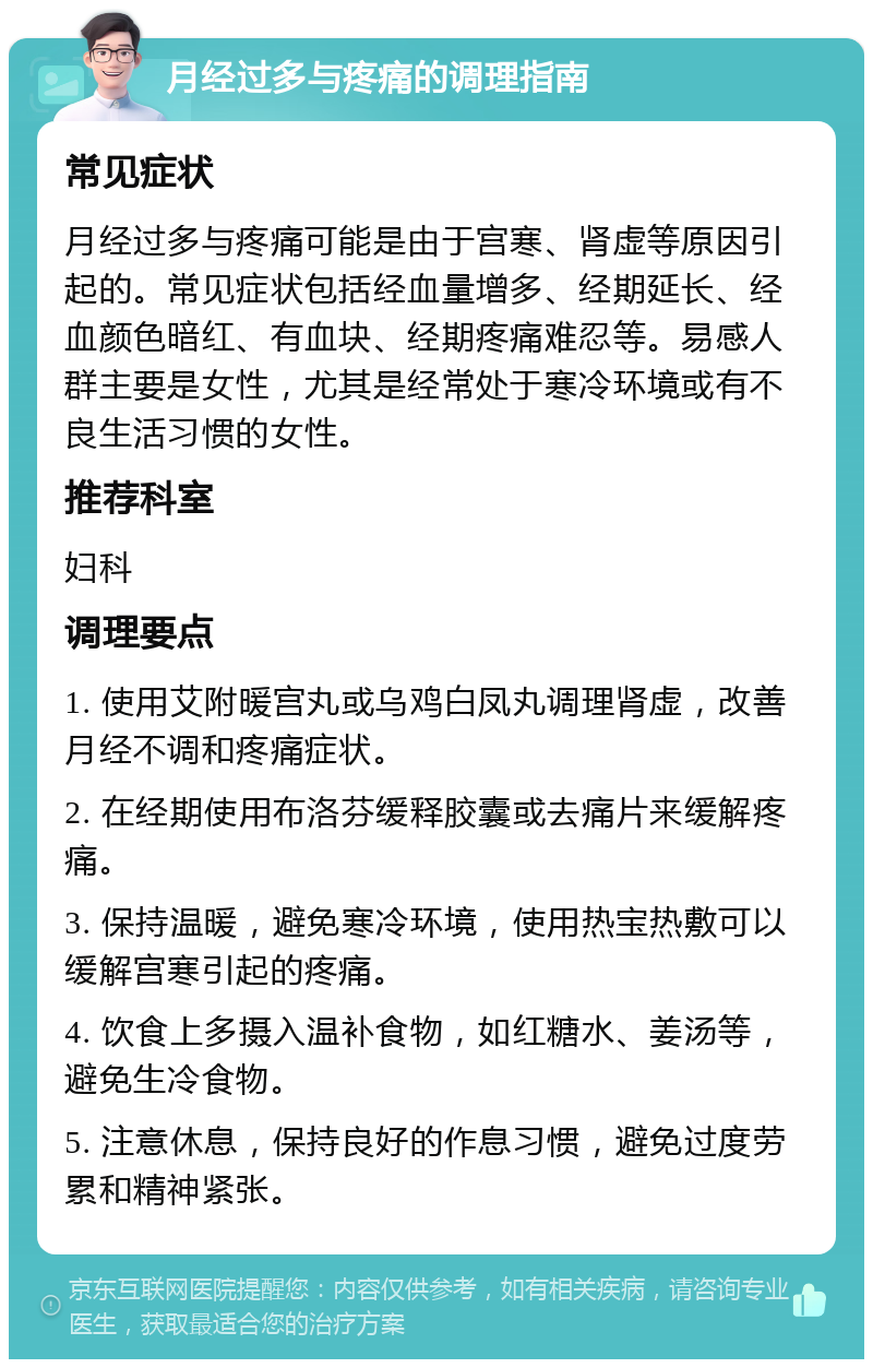 月经过多与疼痛的调理指南 常见症状 月经过多与疼痛可能是由于宫寒、肾虚等原因引起的。常见症状包括经血量增多、经期延长、经血颜色暗红、有血块、经期疼痛难忍等。易感人群主要是女性，尤其是经常处于寒冷环境或有不良生活习惯的女性。 推荐科室 妇科 调理要点 1. 使用艾附暖宫丸或乌鸡白凤丸调理肾虚，改善月经不调和疼痛症状。 2. 在经期使用布洛芬缓释胶囊或去痛片来缓解疼痛。 3. 保持温暖，避免寒冷环境，使用热宝热敷可以缓解宫寒引起的疼痛。 4. 饮食上多摄入温补食物，如红糖水、姜汤等，避免生冷食物。 5. 注意休息，保持良好的作息习惯，避免过度劳累和精神紧张。