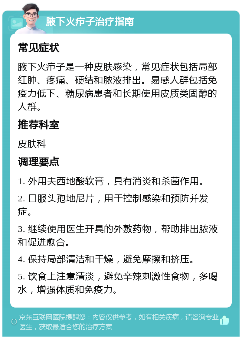 腋下火疖子治疗指南 常见症状 腋下火疖子是一种皮肤感染，常见症状包括局部红肿、疼痛、硬结和脓液排出。易感人群包括免疫力低下、糖尿病患者和长期使用皮质类固醇的人群。 推荐科室 皮肤科 调理要点 1. 外用夫西地酸软膏，具有消炎和杀菌作用。 2. 口服头孢地尼片，用于控制感染和预防并发症。 3. 继续使用医生开具的外敷药物，帮助排出脓液和促进愈合。 4. 保持局部清洁和干燥，避免摩擦和挤压。 5. 饮食上注意清淡，避免辛辣刺激性食物，多喝水，增强体质和免疫力。