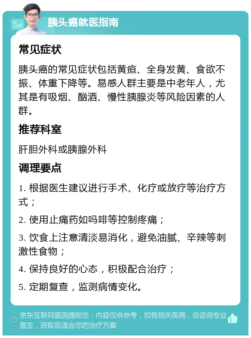 胰头癌就医指南 常见症状 胰头癌的常见症状包括黄疸、全身发黄、食欲不振、体重下降等。易感人群主要是中老年人，尤其是有吸烟、酗酒、慢性胰腺炎等风险因素的人群。 推荐科室 肝胆外科或胰腺外科 调理要点 1. 根据医生建议进行手术、化疗或放疗等治疗方式； 2. 使用止痛药如吗啡等控制疼痛； 3. 饮食上注意清淡易消化，避免油腻、辛辣等刺激性食物； 4. 保持良好的心态，积极配合治疗； 5. 定期复查，监测病情变化。