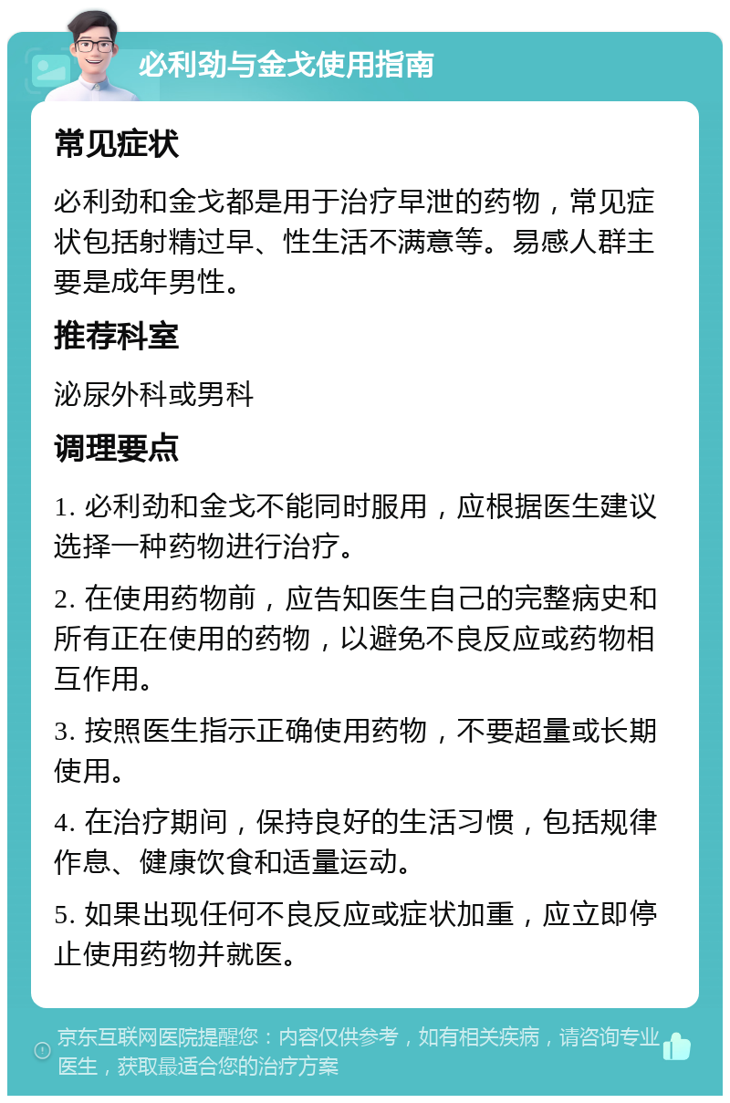 必利劲与金戈使用指南 常见症状 必利劲和金戈都是用于治疗早泄的药物，常见症状包括射精过早、性生活不满意等。易感人群主要是成年男性。 推荐科室 泌尿外科或男科 调理要点 1. 必利劲和金戈不能同时服用，应根据医生建议选择一种药物进行治疗。 2. 在使用药物前，应告知医生自己的完整病史和所有正在使用的药物，以避免不良反应或药物相互作用。 3. 按照医生指示正确使用药物，不要超量或长期使用。 4. 在治疗期间，保持良好的生活习惯，包括规律作息、健康饮食和适量运动。 5. 如果出现任何不良反应或症状加重，应立即停止使用药物并就医。