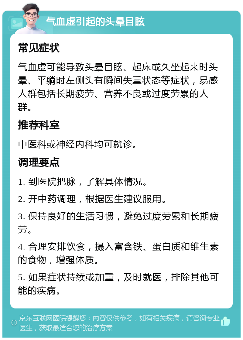 气血虚引起的头晕目眩 常见症状 气血虚可能导致头晕目眩、起床或久坐起来时头晕、平躺时左侧头有瞬间失重状态等症状，易感人群包括长期疲劳、营养不良或过度劳累的人群。 推荐科室 中医科或神经内科均可就诊。 调理要点 1. 到医院把脉，了解具体情况。 2. 开中药调理，根据医生建议服用。 3. 保持良好的生活习惯，避免过度劳累和长期疲劳。 4. 合理安排饮食，摄入富含铁、蛋白质和维生素的食物，增强体质。 5. 如果症状持续或加重，及时就医，排除其他可能的疾病。