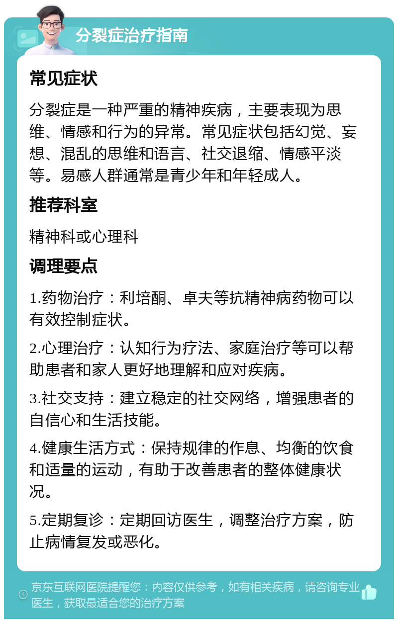 分裂症治疗指南 常见症状 分裂症是一种严重的精神疾病，主要表现为思维、情感和行为的异常。常见症状包括幻觉、妄想、混乱的思维和语言、社交退缩、情感平淡等。易感人群通常是青少年和年轻成人。 推荐科室 精神科或心理科 调理要点 1.药物治疗：利培酮、卓夫等抗精神病药物可以有效控制症状。 2.心理治疗：认知行为疗法、家庭治疗等可以帮助患者和家人更好地理解和应对疾病。 3.社交支持：建立稳定的社交网络，增强患者的自信心和生活技能。 4.健康生活方式：保持规律的作息、均衡的饮食和适量的运动，有助于改善患者的整体健康状况。 5.定期复诊：定期回访医生，调整治疗方案，防止病情复发或恶化。