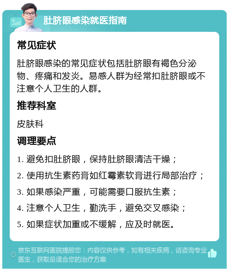 肚脐眼感染就医指南 常见症状 肚脐眼感染的常见症状包括肚脐眼有褐色分泌物、疼痛和发炎。易感人群为经常扣肚脐眼或不注意个人卫生的人群。 推荐科室 皮肤科 调理要点 1. 避免扣肚脐眼，保持肚脐眼清洁干燥； 2. 使用抗生素药膏如红霉素软膏进行局部治疗； 3. 如果感染严重，可能需要口服抗生素； 4. 注意个人卫生，勤洗手，避免交叉感染； 5. 如果症状加重或不缓解，应及时就医。