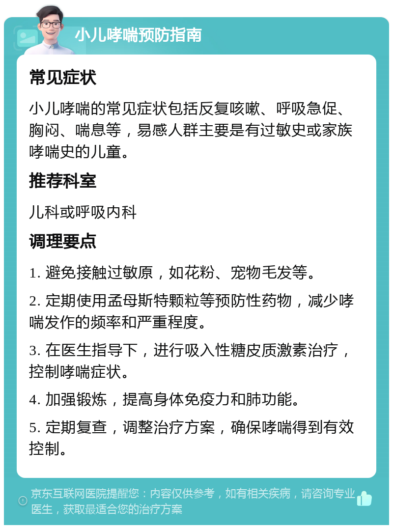 小儿哮喘预防指南 常见症状 小儿哮喘的常见症状包括反复咳嗽、呼吸急促、胸闷、喘息等，易感人群主要是有过敏史或家族哮喘史的儿童。 推荐科室 儿科或呼吸内科 调理要点 1. 避免接触过敏原，如花粉、宠物毛发等。 2. 定期使用孟母斯特颗粒等预防性药物，减少哮喘发作的频率和严重程度。 3. 在医生指导下，进行吸入性糖皮质激素治疗，控制哮喘症状。 4. 加强锻炼，提高身体免疫力和肺功能。 5. 定期复查，调整治疗方案，确保哮喘得到有效控制。