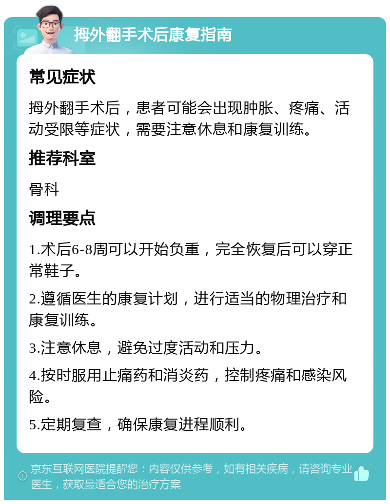 拇外翻手术后康复指南 常见症状 拇外翻手术后，患者可能会出现肿胀、疼痛、活动受限等症状，需要注意休息和康复训练。 推荐科室 骨科 调理要点 1.术后6-8周可以开始负重，完全恢复后可以穿正常鞋子。 2.遵循医生的康复计划，进行适当的物理治疗和康复训练。 3.注意休息，避免过度活动和压力。 4.按时服用止痛药和消炎药，控制疼痛和感染风险。 5.定期复查，确保康复进程顺利。