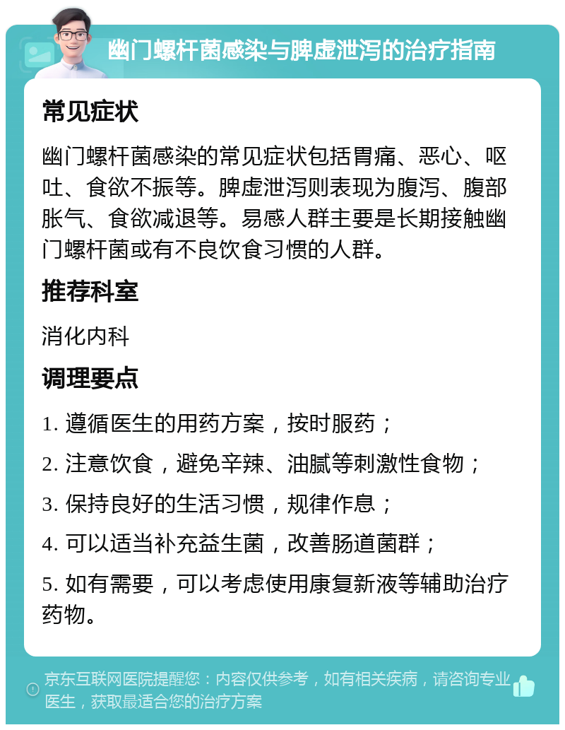 幽门螺杆菌感染与脾虚泄泻的治疗指南 常见症状 幽门螺杆菌感染的常见症状包括胃痛、恶心、呕吐、食欲不振等。脾虚泄泻则表现为腹泻、腹部胀气、食欲减退等。易感人群主要是长期接触幽门螺杆菌或有不良饮食习惯的人群。 推荐科室 消化内科 调理要点 1. 遵循医生的用药方案，按时服药； 2. 注意饮食，避免辛辣、油腻等刺激性食物； 3. 保持良好的生活习惯，规律作息； 4. 可以适当补充益生菌，改善肠道菌群； 5. 如有需要，可以考虑使用康复新液等辅助治疗药物。