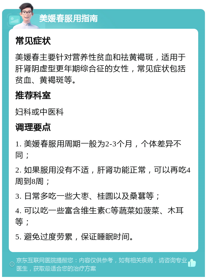 美媛春服用指南 常见症状 美媛春主要针对营养性贫血和祛黄褐斑，适用于肝肾阴虚型更年期综合征的女性，常见症状包括贫血、黄褐斑等。 推荐科室 妇科或中医科 调理要点 1. 美媛春服用周期一般为2-3个月，个体差异不同； 2. 如果服用没有不适，肝肾功能正常，可以再吃4周到8周； 3. 日常多吃一些大枣、桂圆以及桑葚等； 4. 可以吃一些富含维生素C等蔬菜如菠菜、木耳等； 5. 避免过度劳累，保证睡眠时间。