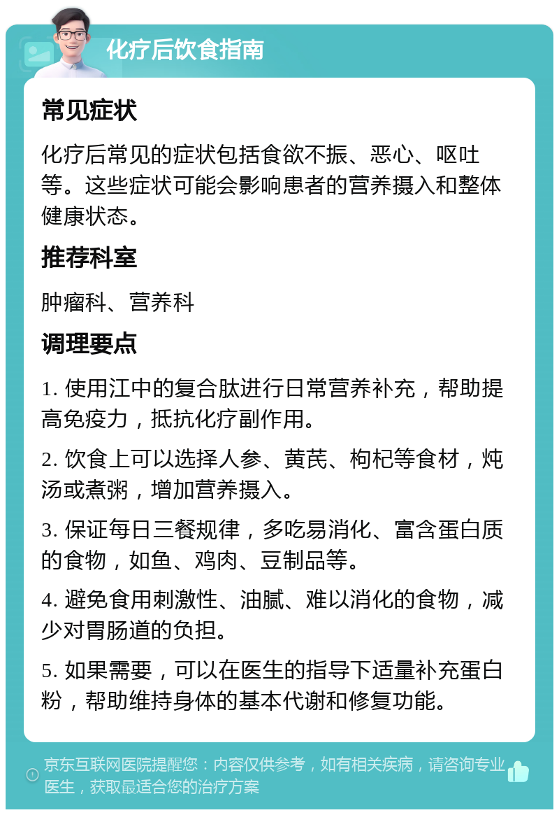 化疗后饮食指南 常见症状 化疗后常见的症状包括食欲不振、恶心、呕吐等。这些症状可能会影响患者的营养摄入和整体健康状态。 推荐科室 肿瘤科、营养科 调理要点 1. 使用江中的复合肽进行日常营养补充，帮助提高免疫力，抵抗化疗副作用。 2. 饮食上可以选择人参、黄芪、枸杞等食材，炖汤或煮粥，增加营养摄入。 3. 保证每日三餐规律，多吃易消化、富含蛋白质的食物，如鱼、鸡肉、豆制品等。 4. 避免食用刺激性、油腻、难以消化的食物，减少对胃肠道的负担。 5. 如果需要，可以在医生的指导下适量补充蛋白粉，帮助维持身体的基本代谢和修复功能。