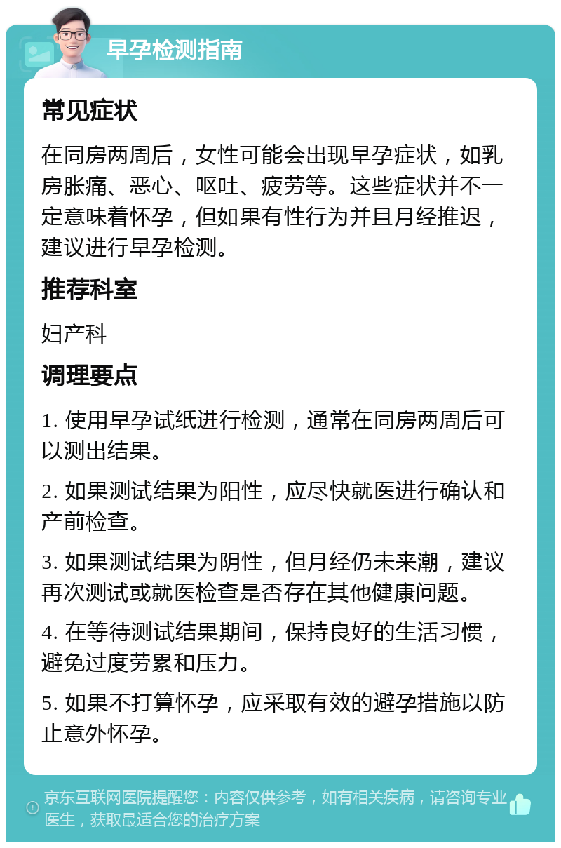 早孕检测指南 常见症状 在同房两周后，女性可能会出现早孕症状，如乳房胀痛、恶心、呕吐、疲劳等。这些症状并不一定意味着怀孕，但如果有性行为并且月经推迟，建议进行早孕检测。 推荐科室 妇产科 调理要点 1. 使用早孕试纸进行检测，通常在同房两周后可以测出结果。 2. 如果测试结果为阳性，应尽快就医进行确认和产前检查。 3. 如果测试结果为阴性，但月经仍未来潮，建议再次测试或就医检查是否存在其他健康问题。 4. 在等待测试结果期间，保持良好的生活习惯，避免过度劳累和压力。 5. 如果不打算怀孕，应采取有效的避孕措施以防止意外怀孕。