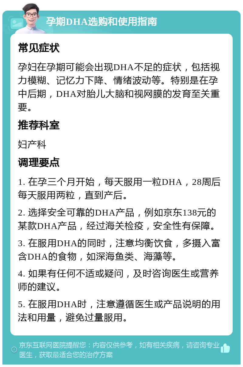 孕期DHA选购和使用指南 常见症状 孕妇在孕期可能会出现DHA不足的症状，包括视力模糊、记忆力下降、情绪波动等。特别是在孕中后期，DHA对胎儿大脑和视网膜的发育至关重要。 推荐科室 妇产科 调理要点 1. 在孕三个月开始，每天服用一粒DHA，28周后每天服用两粒，直到产后。 2. 选择安全可靠的DHA产品，例如京东138元的某款DHA产品，经过海关检疫，安全性有保障。 3. 在服用DHA的同时，注意均衡饮食，多摄入富含DHA的食物，如深海鱼类、海藻等。 4. 如果有任何不适或疑问，及时咨询医生或营养师的建议。 5. 在服用DHA时，注意遵循医生或产品说明的用法和用量，避免过量服用。