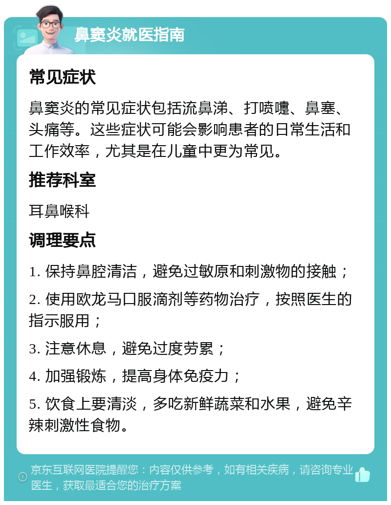 鼻窦炎就医指南 常见症状 鼻窦炎的常见症状包括流鼻涕、打喷嚏、鼻塞、头痛等。这些症状可能会影响患者的日常生活和工作效率，尤其是在儿童中更为常见。 推荐科室 耳鼻喉科 调理要点 1. 保持鼻腔清洁，避免过敏原和刺激物的接触； 2. 使用欧龙马口服滴剂等药物治疗，按照医生的指示服用； 3. 注意休息，避免过度劳累； 4. 加强锻炼，提高身体免疫力； 5. 饮食上要清淡，多吃新鲜蔬菜和水果，避免辛辣刺激性食物。