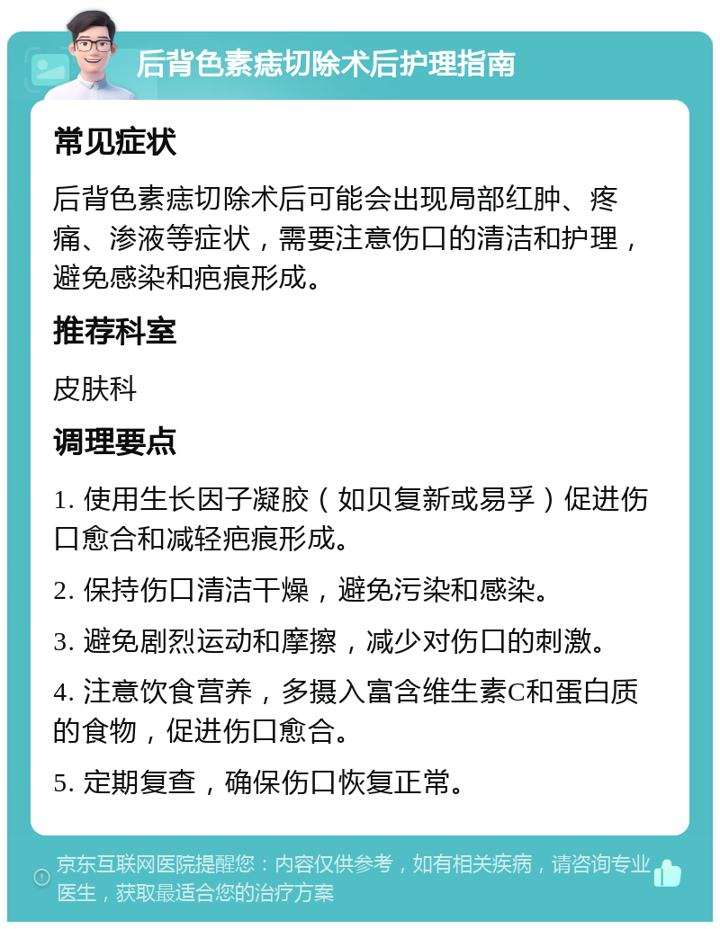 后背色素痣切除术后护理指南 常见症状 后背色素痣切除术后可能会出现局部红肿、疼痛、渗液等症状，需要注意伤口的清洁和护理，避免感染和疤痕形成。 推荐科室 皮肤科 调理要点 1. 使用生长因子凝胶（如贝复新或易孚）促进伤口愈合和减轻疤痕形成。 2. 保持伤口清洁干燥，避免污染和感染。 3. 避免剧烈运动和摩擦，减少对伤口的刺激。 4. 注意饮食营养，多摄入富含维生素C和蛋白质的食物，促进伤口愈合。 5. 定期复查，确保伤口恢复正常。