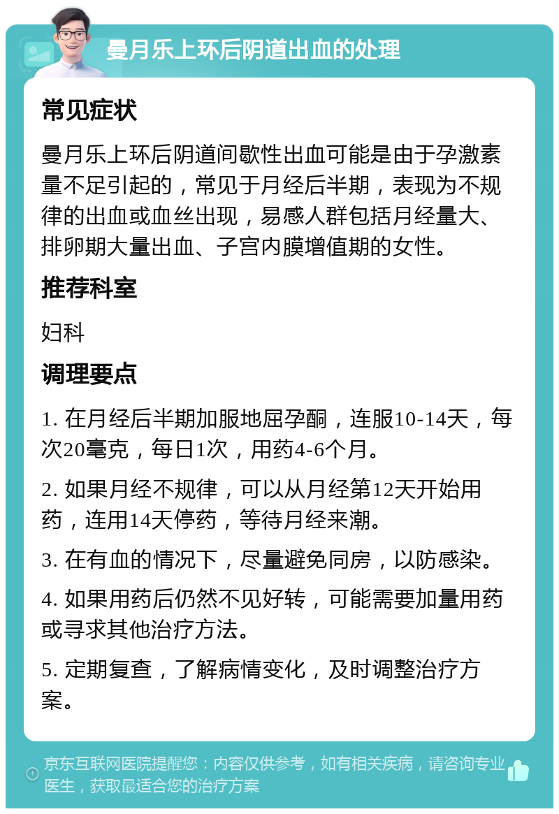 曼月乐上环后阴道出血的处理 常见症状 曼月乐上环后阴道间歇性出血可能是由于孕激素量不足引起的，常见于月经后半期，表现为不规律的出血或血丝出现，易感人群包括月经量大、排卵期大量出血、子宫内膜增值期的女性。 推荐科室 妇科 调理要点 1. 在月经后半期加服地屈孕酮，连服10-14天，每次20毫克，每日1次，用药4-6个月。 2. 如果月经不规律，可以从月经第12天开始用药，连用14天停药，等待月经来潮。 3. 在有血的情况下，尽量避免同房，以防感染。 4. 如果用药后仍然不见好转，可能需要加量用药或寻求其他治疗方法。 5. 定期复查，了解病情变化，及时调整治疗方案。