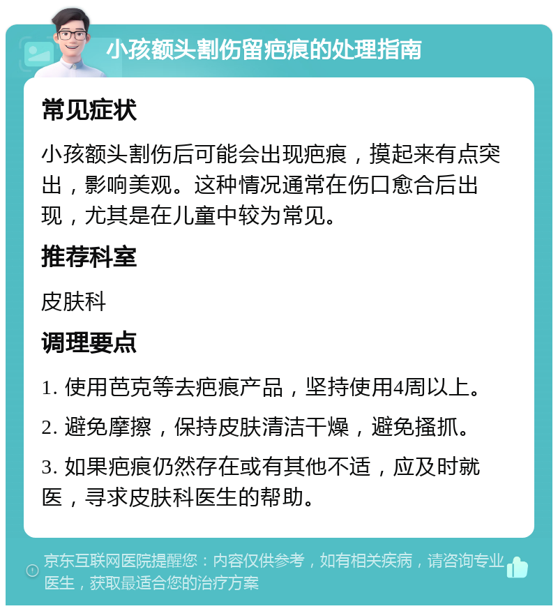 小孩额头割伤留疤痕的处理指南 常见症状 小孩额头割伤后可能会出现疤痕，摸起来有点突出，影响美观。这种情况通常在伤口愈合后出现，尤其是在儿童中较为常见。 推荐科室 皮肤科 调理要点 1. 使用芭克等去疤痕产品，坚持使用4周以上。 2. 避免摩擦，保持皮肤清洁干燥，避免搔抓。 3. 如果疤痕仍然存在或有其他不适，应及时就医，寻求皮肤科医生的帮助。