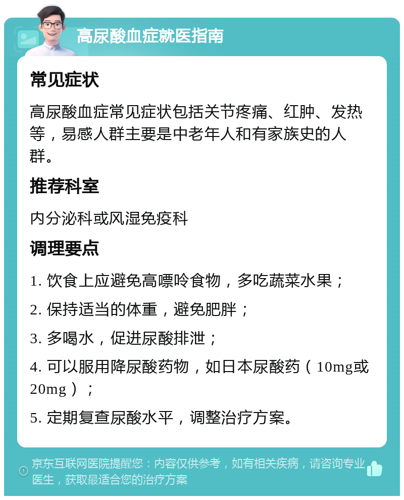 高尿酸血症就医指南 常见症状 高尿酸血症常见症状包括关节疼痛、红肿、发热等，易感人群主要是中老年人和有家族史的人群。 推荐科室 内分泌科或风湿免疫科 调理要点 1. 饮食上应避免高嘌呤食物，多吃蔬菜水果； 2. 保持适当的体重，避免肥胖； 3. 多喝水，促进尿酸排泄； 4. 可以服用降尿酸药物，如日本尿酸药（10mg或20mg）； 5. 定期复查尿酸水平，调整治疗方案。