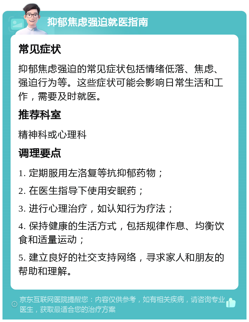 抑郁焦虑强迫就医指南 常见症状 抑郁焦虑强迫的常见症状包括情绪低落、焦虑、强迫行为等。这些症状可能会影响日常生活和工作，需要及时就医。 推荐科室 精神科或心理科 调理要点 1. 定期服用左洛复等抗抑郁药物； 2. 在医生指导下使用安眠药； 3. 进行心理治疗，如认知行为疗法； 4. 保持健康的生活方式，包括规律作息、均衡饮食和适量运动； 5. 建立良好的社交支持网络，寻求家人和朋友的帮助和理解。