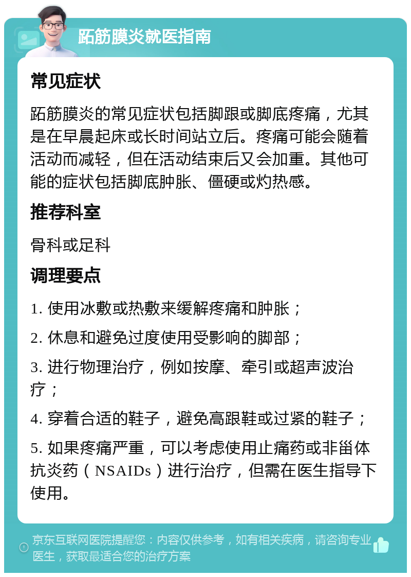 跖筋膜炎就医指南 常见症状 跖筋膜炎的常见症状包括脚跟或脚底疼痛，尤其是在早晨起床或长时间站立后。疼痛可能会随着活动而减轻，但在活动结束后又会加重。其他可能的症状包括脚底肿胀、僵硬或灼热感。 推荐科室 骨科或足科 调理要点 1. 使用冰敷或热敷来缓解疼痛和肿胀； 2. 休息和避免过度使用受影响的脚部； 3. 进行物理治疗，例如按摩、牵引或超声波治疗； 4. 穿着合适的鞋子，避免高跟鞋或过紧的鞋子； 5. 如果疼痛严重，可以考虑使用止痛药或非甾体抗炎药（NSAIDs）进行治疗，但需在医生指导下使用。