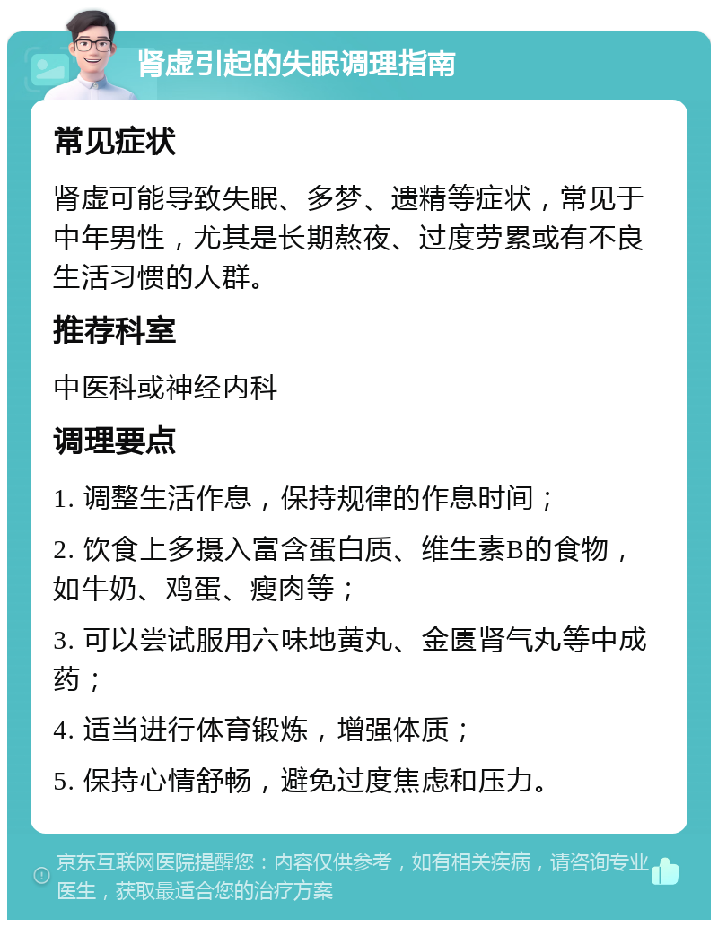 肾虚引起的失眠调理指南 常见症状 肾虚可能导致失眠、多梦、遗精等症状，常见于中年男性，尤其是长期熬夜、过度劳累或有不良生活习惯的人群。 推荐科室 中医科或神经内科 调理要点 1. 调整生活作息，保持规律的作息时间； 2. 饮食上多摄入富含蛋白质、维生素B的食物，如牛奶、鸡蛋、瘦肉等； 3. 可以尝试服用六味地黄丸、金匮肾气丸等中成药； 4. 适当进行体育锻炼，增强体质； 5. 保持心情舒畅，避免过度焦虑和压力。