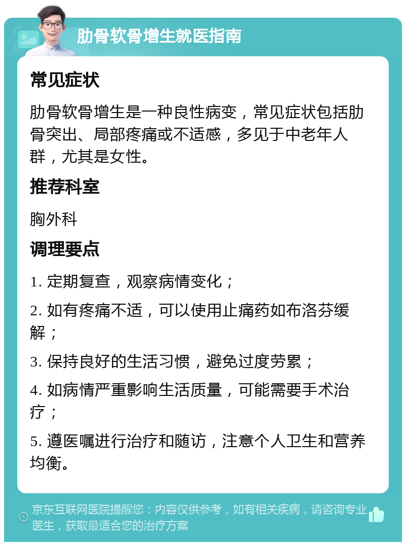 肋骨软骨增生就医指南 常见症状 肋骨软骨增生是一种良性病变，常见症状包括肋骨突出、局部疼痛或不适感，多见于中老年人群，尤其是女性。 推荐科室 胸外科 调理要点 1. 定期复查，观察病情变化； 2. 如有疼痛不适，可以使用止痛药如布洛芬缓解； 3. 保持良好的生活习惯，避免过度劳累； 4. 如病情严重影响生活质量，可能需要手术治疗； 5. 遵医嘱进行治疗和随访，注意个人卫生和营养均衡。