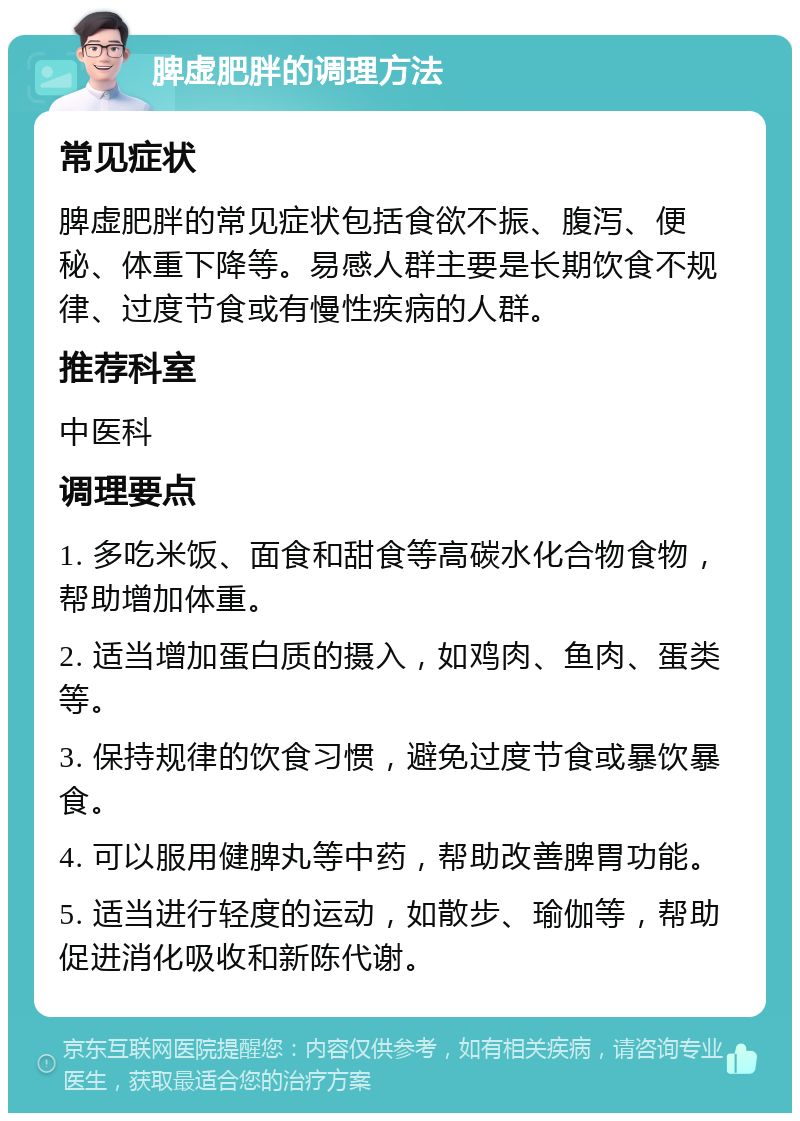 脾虚肥胖的调理方法 常见症状 脾虚肥胖的常见症状包括食欲不振、腹泻、便秘、体重下降等。易感人群主要是长期饮食不规律、过度节食或有慢性疾病的人群。 推荐科室 中医科 调理要点 1. 多吃米饭、面食和甜食等高碳水化合物食物，帮助增加体重。 2. 适当增加蛋白质的摄入，如鸡肉、鱼肉、蛋类等。 3. 保持规律的饮食习惯，避免过度节食或暴饮暴食。 4. 可以服用健脾丸等中药，帮助改善脾胃功能。 5. 适当进行轻度的运动，如散步、瑜伽等，帮助促进消化吸收和新陈代谢。