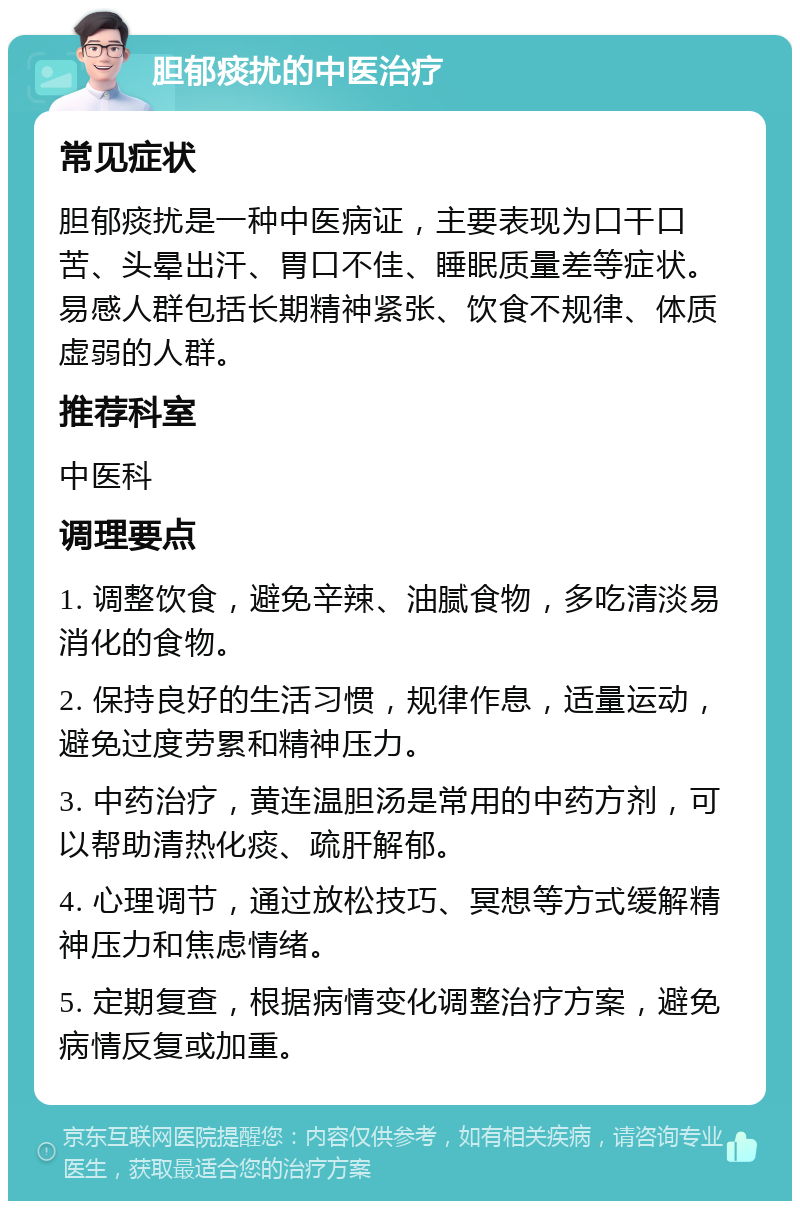 胆郁痰扰的中医治疗 常见症状 胆郁痰扰是一种中医病证，主要表现为口干口苦、头晕出汗、胃口不佳、睡眠质量差等症状。易感人群包括长期精神紧张、饮食不规律、体质虚弱的人群。 推荐科室 中医科 调理要点 1. 调整饮食，避免辛辣、油腻食物，多吃清淡易消化的食物。 2. 保持良好的生活习惯，规律作息，适量运动，避免过度劳累和精神压力。 3. 中药治疗，黄连温胆汤是常用的中药方剂，可以帮助清热化痰、疏肝解郁。 4. 心理调节，通过放松技巧、冥想等方式缓解精神压力和焦虑情绪。 5. 定期复查，根据病情变化调整治疗方案，避免病情反复或加重。